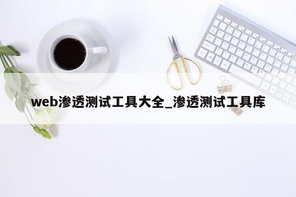 web渗透测试工具大全_渗透测试工具库