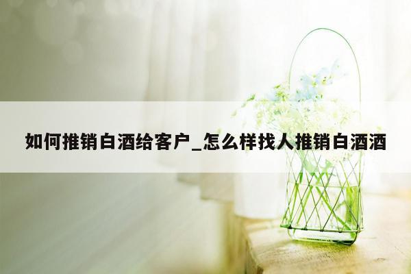 如何推销白酒给客户_怎么样找人推销白酒酒