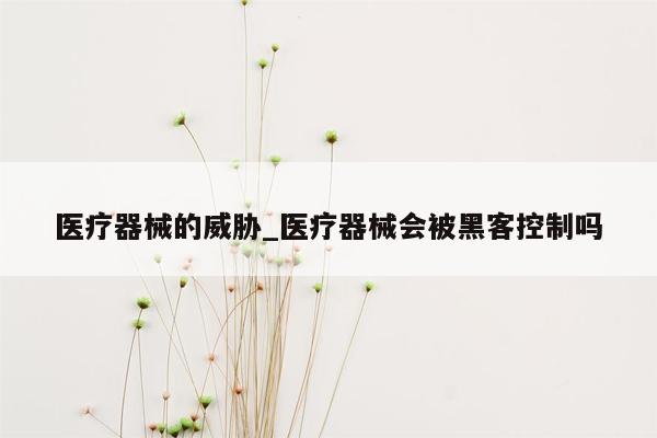 医疗器械的威胁_医疗器械会被黑客控制吗