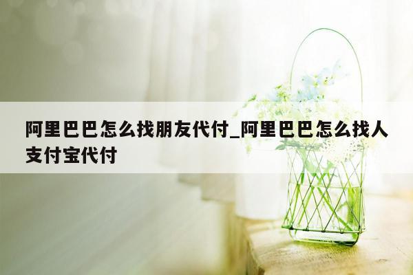 阿里巴巴怎么找朋友代付_阿里巴巴怎么找人支付宝代付