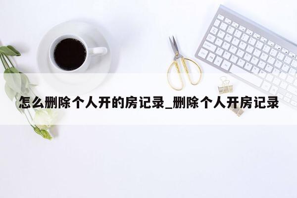 怎么删除个人开的房记录_删除个人开房记录