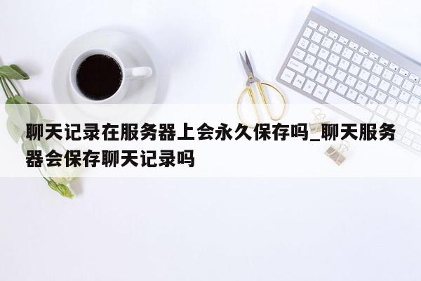 聊天记录在服务器上会永久保存吗_聊天服务器会保存聊天记录吗