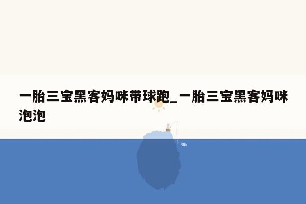 一胎三宝黑客妈咪带球跑_一胎三宝黑客妈咪泡泡