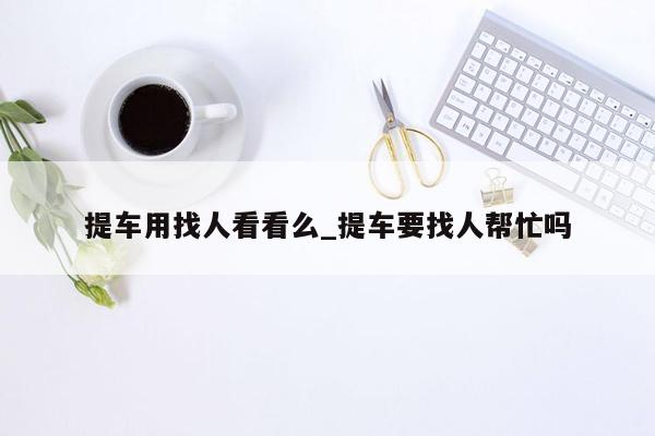 提车用找人看看么_提车要找人帮忙吗