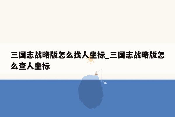 三国志战略版怎么找人坐标_三国志战略版怎么查人坐标