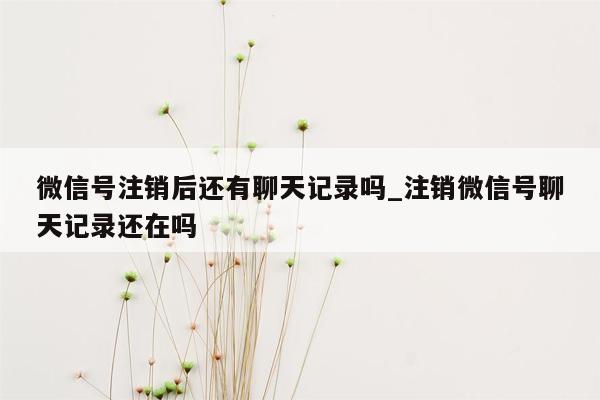 微信号注销后还有聊天记录吗_注销微信号聊天记录还在吗