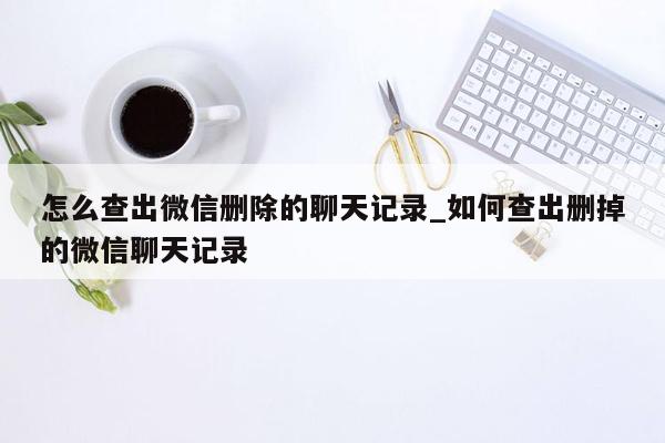 怎么查出微信删除的聊天记录_如何查出删掉的微信聊天记录