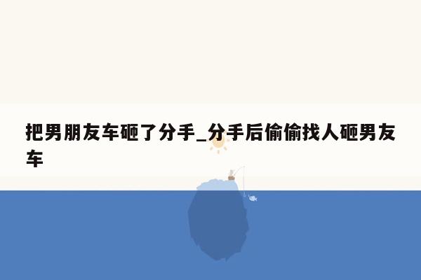 把男朋友车砸了分手_分手后偷偷找人砸男友车