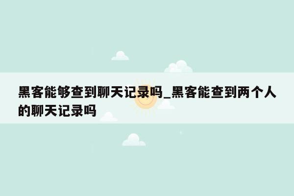 黑客能够查到聊天记录吗_黑客能查到两个人的聊天记录吗