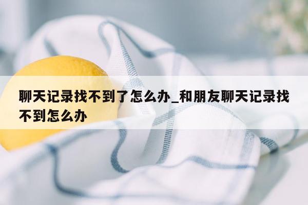 聊天记录找不到了怎么办_和朋友聊天记录找不到怎么办