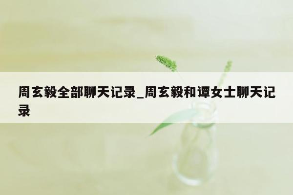 周玄毅全部聊天记录_周玄毅和谭女士聊天记录