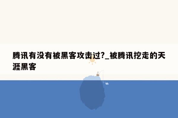 腾讯有没有被黑客攻击过?_被腾讯挖走的天涯黑客