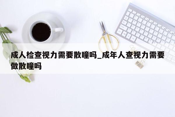 成人检查视力需要散瞳吗_成年人查视力需要做散瞳吗