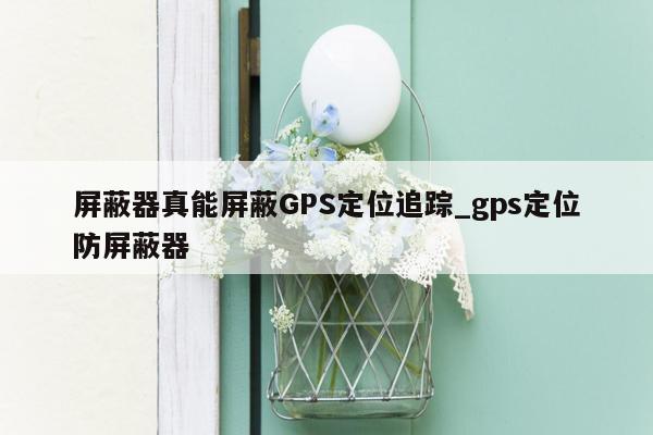 屏蔽器真能屏蔽GPS定位追踪_gps定位防屏蔽器