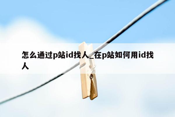 怎么通过p站id找人_在p站如何用id找人