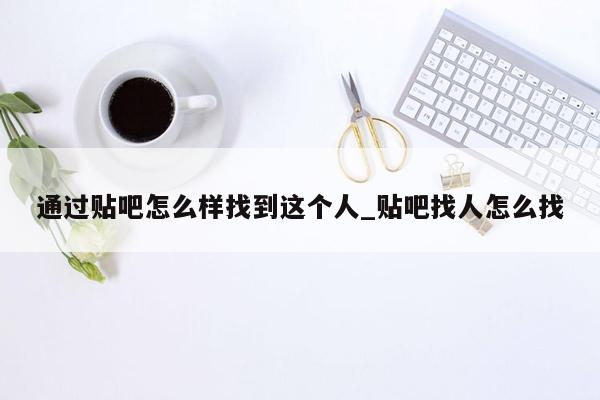 通过贴吧怎么样找到这个人_贴吧找人怎么找