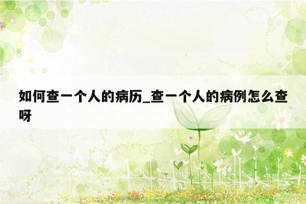 如何查一个人的病历_查一个人的病例怎么查呀