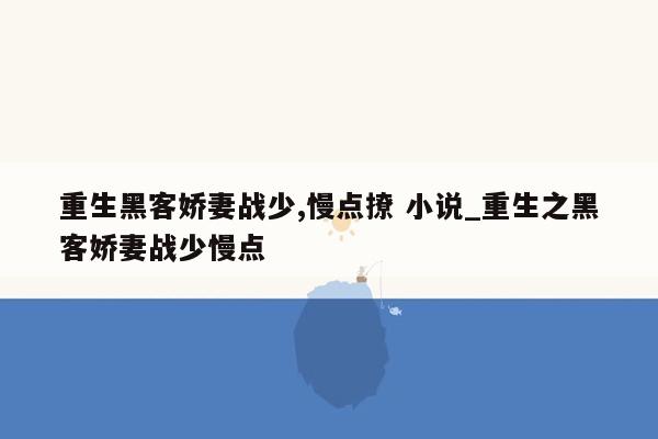 重生黑客娇妻战少,慢点撩 小说_重生之黑客娇妻战少慢点