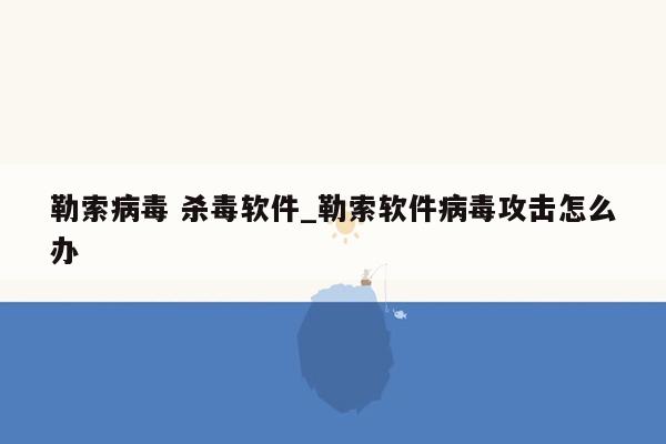 勒索病毒 杀毒软件_勒索软件病毒攻击怎么办