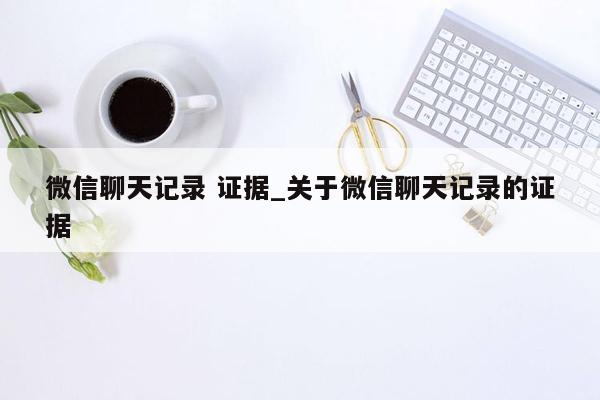 微信聊天记录 证据_关于微信聊天记录的证据