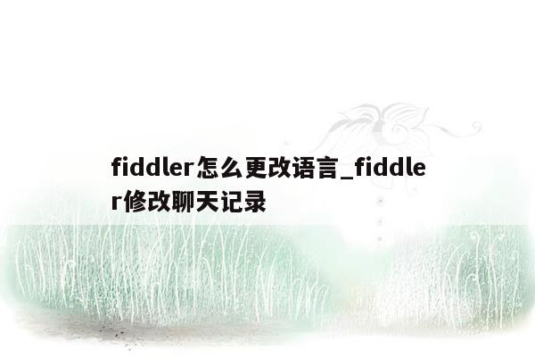 fiddler怎么更改语言_fiddler修改聊天记录