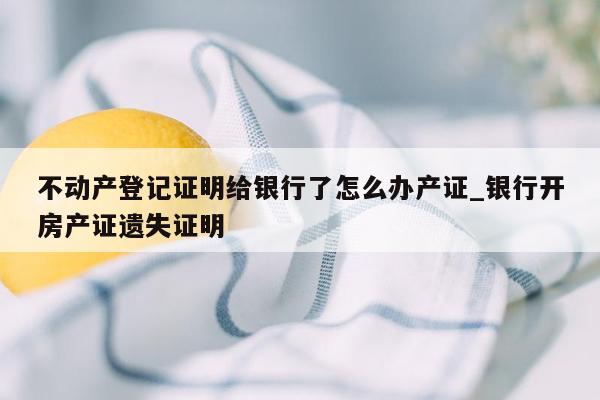 不动产登记证明给银行了怎么办产证_银行开房产证遗失证明