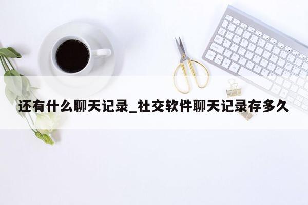 还有什么聊天记录_社交软件聊天记录存多久