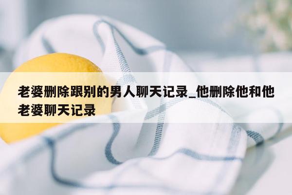 老婆删除跟别的男人聊天记录_他删除他和他老婆聊天记录