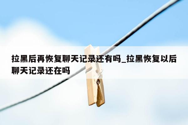 拉黑后再恢复聊天记录还有吗_拉黑恢复以后聊天记录还在吗