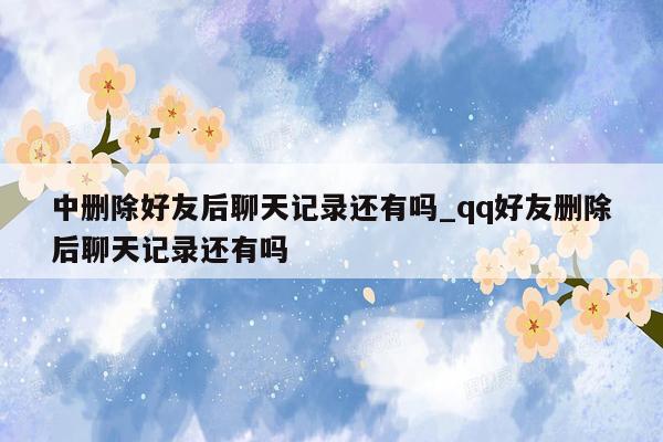 中删除好友后聊天记录还有吗_qq好友删除后聊天记录还有吗