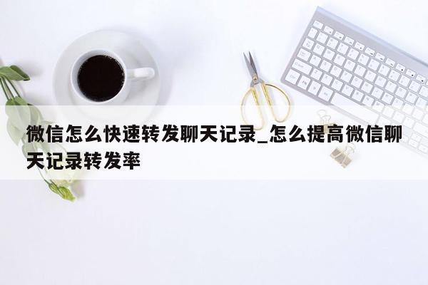 微信怎么快速转发聊天记录_怎么提高微信聊天记录转发率