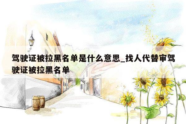 驾驶证被拉黑名单是什么意思_找人代替审驾驶证被拉黑名单