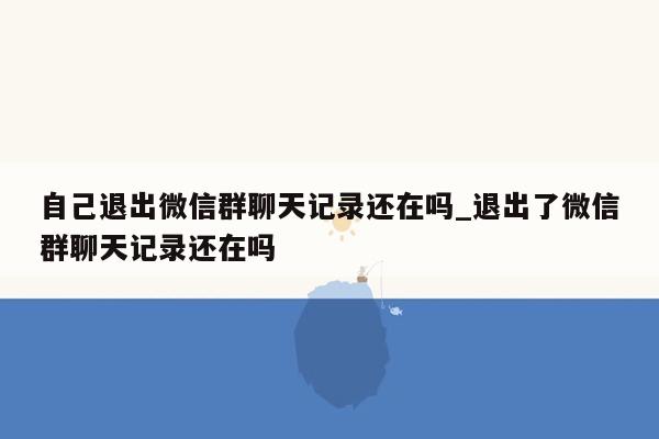 自己退出微信群聊天记录还在吗_退出了微信群聊天记录还在吗