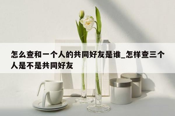 怎么查和一个人的共同好友是谁_怎样查三个人是不是共同好友