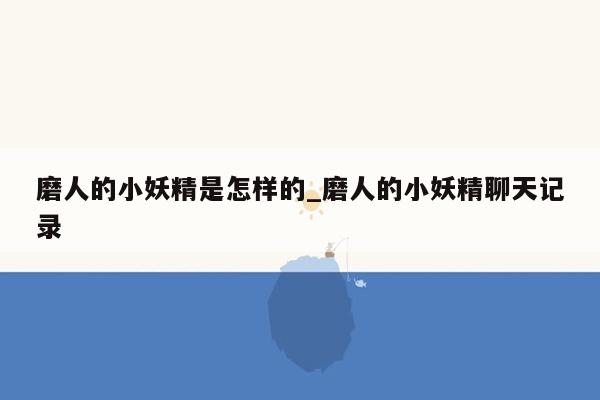 磨人的小妖精是怎样的_磨人的小妖精聊天记录