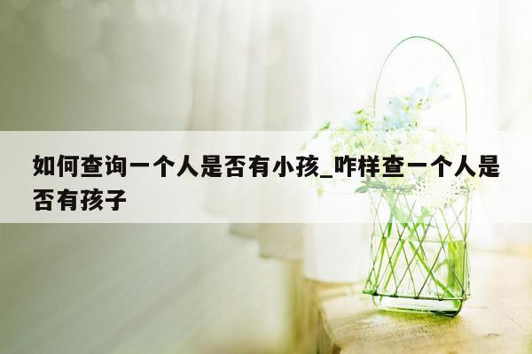 如何查询一个人是否有小孩_咋样查一个人是否有孩子