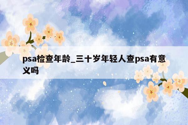 psa检查年龄_三十岁年轻人查psa有意义吗