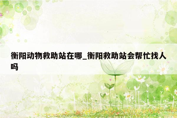 衡阳动物救助站在哪_衡阳救助站会帮忙找人吗