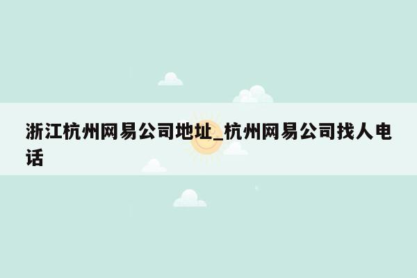 浙江杭州网易公司地址_杭州网易公司找人电话