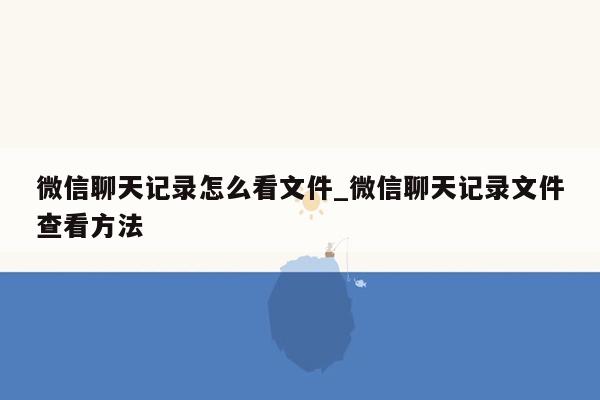 微信聊天记录怎么看文件_微信聊天记录文件查看方法