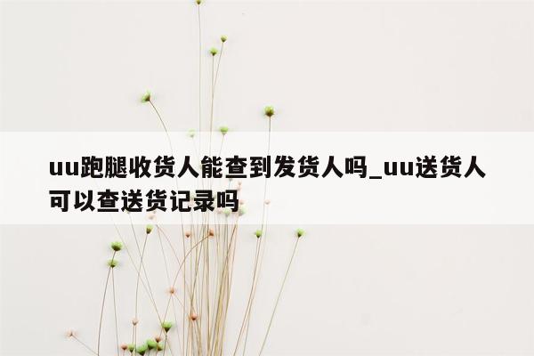 uu跑腿收货人能查到发货人吗_uu送货人可以查送货记录吗