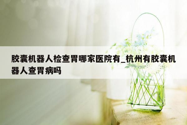 胶囊机器人检查胃哪家医院有_杭州有胶囊机器人查胃病吗