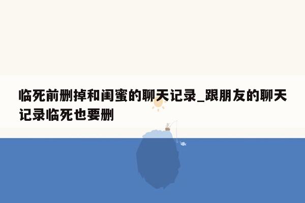 临死前删掉和闺蜜的聊天记录_跟朋友的聊天记录临死也要删