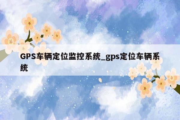 GPS车辆定位监控系统_gps定位车辆系统