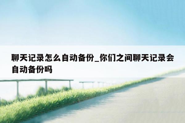 聊天记录怎么自动备份_你们之间聊天记录会自动备份吗