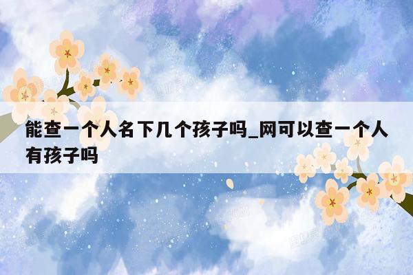 能查一个人名下几个孩子吗_网可以查一个人有孩子吗