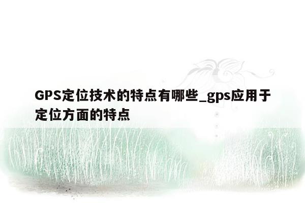 GPS定位技术的特点有哪些_gps应用于定位方面的特点