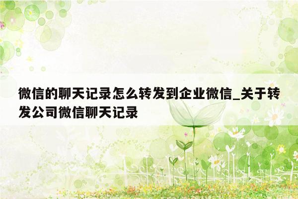 微信的聊天记录怎么转发到企业微信_关于转发公司微信聊天记录