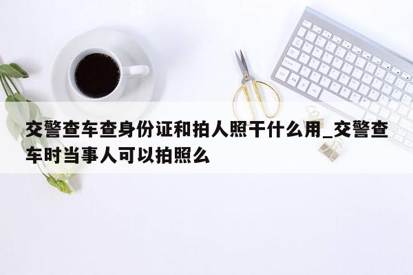 交警查车查身份证和拍人照干什么用_交警查车时当事人可以拍照么