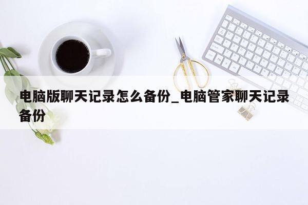 电脑版聊天记录怎么备份_电脑管家聊天记录备份